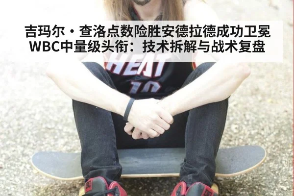 吉玛尔·查洛点数险胜安德拉德成功卫冕WBC中量级头衔:技术拆解与战术复盘
